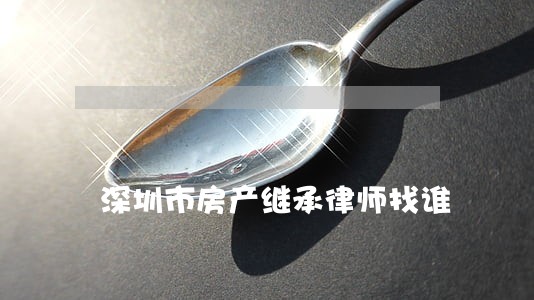 深圳市房产继承律师找谁 深圳市房产继承律师找谁