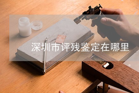 深圳市评残鉴定在哪里 深圳市评残鉴定在哪里