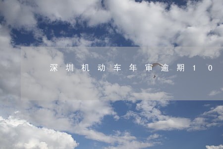 深圳机动车年审逾期10天 深圳机动车年审逾期10天
