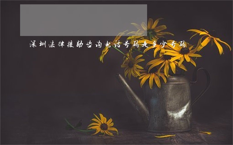 深圳法律援助咨询电话号码是多少号码 深圳法律援助咨询电话号码是多少号码