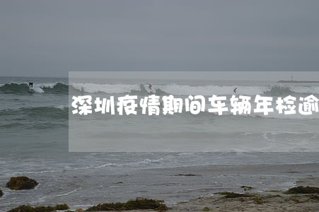 深圳疫情期间车辆年检逾期 深圳疫情期间车辆年检逾期