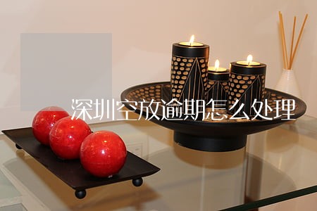深圳空放逾期怎么处理 深圳空放逾期怎么处理
