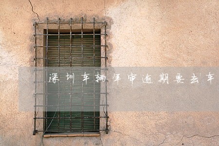 深圳车辆年审逾期要去车管所吗 深圳车辆年审逾期要去车管所吗