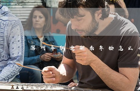 深圳车辆逾期未年检怎么办 深圳车辆逾期未年检怎么办
