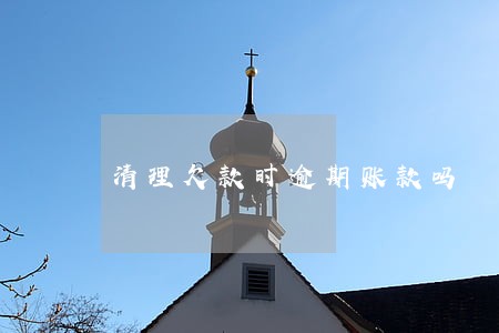 清理欠款时逾期账款吗 清理欠款时逾期账款吗