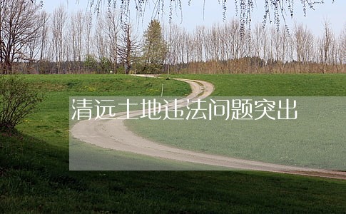 清远土地违法问题突出 清远土地违法问题突出