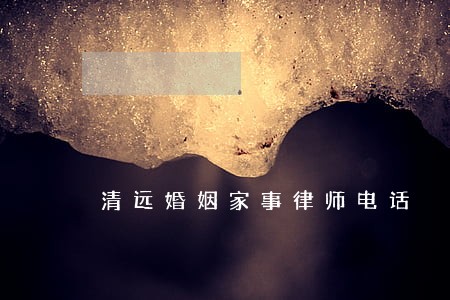 清远婚姻家事律师电话 清远婚姻家事律师电话