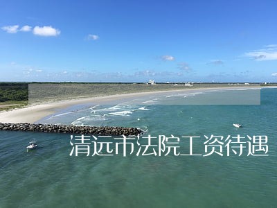 清远市法院工资待遇 清远市法院工资待遇