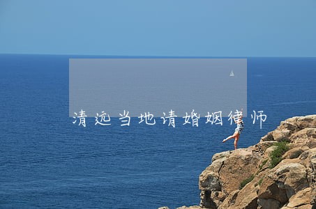 清远当地请婚姻律师 清远当地请婚姻律师