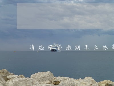 清远网贷逾期怎么协商还款 清远网贷逾期怎么协商还款