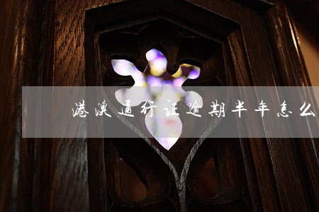港澳通行证逾期半年怎么办 港澳通行证逾期半年怎么办