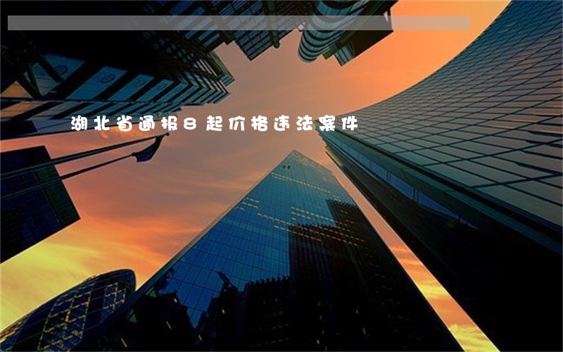 湖北省通报8起价格违法案件 湖北省通报8起价格违法案件
