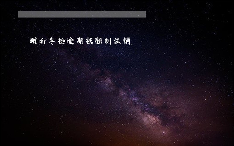 湖南年检逾期被强制注销 湖南年检逾期被强制注销