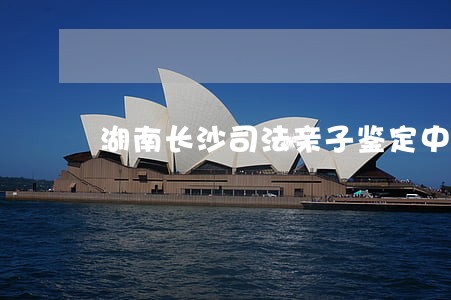 湖南长沙司法亲子鉴定中心在哪里 湖南长沙司法亲子鉴定中心在哪里