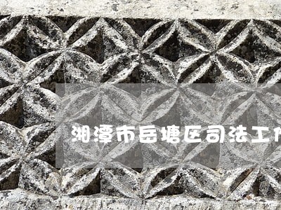 湘潭市岳塘区司法工作 湘潭市岳塘区司法工作