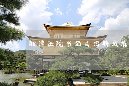 湘潭法院书记员招聘成绩查询 湘潭法院书记员招聘成绩查询