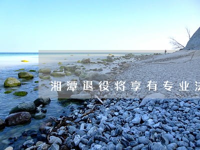 湘潭退役将享有专业法律服务