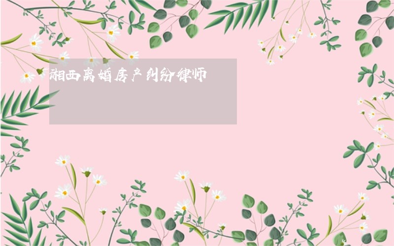 湘西离婚房产纠纷律师 湘西离婚房产纠纷律师