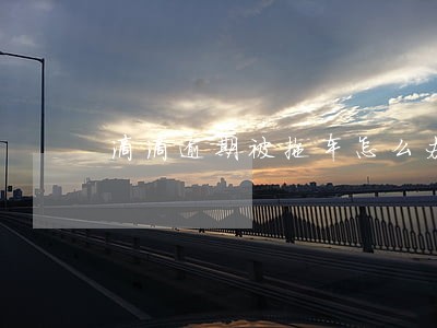 滴滴逾期被拖车怎么办 滴滴逾期被拖车怎么办