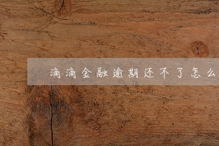 滴滴金融逾期还不了怎么办 滴滴金融逾期还不了怎么办