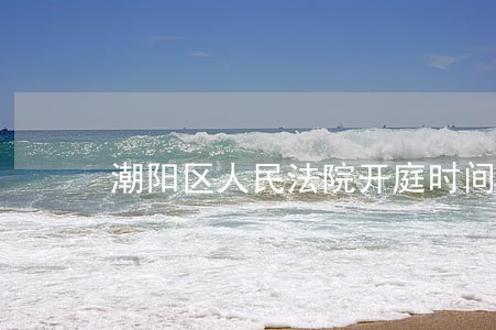 潮阳区人民法院开庭时间 潮阳区人民法院开庭时间