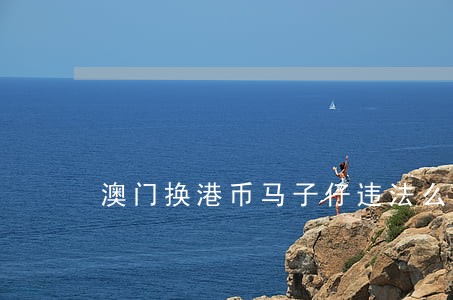 澳门换港币马子仔违法么 澳门换港币马子仔违法么