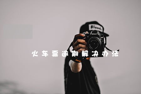 火车票逾期解决办法 火车票逾期解决办法