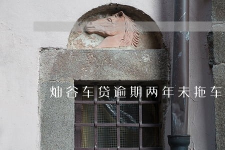 灿谷车贷逾期两年未拖车 灿谷车贷逾期两年未拖车