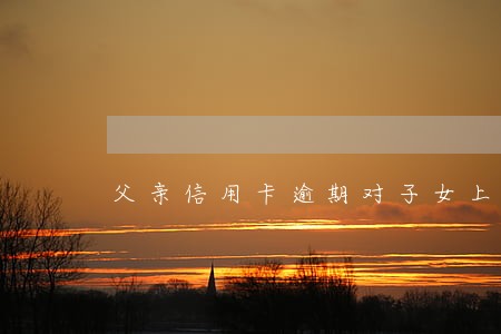 父亲信用卡逾期对子女上大学有影响吗 父亲信用卡逾期对子女上大学有影响吗