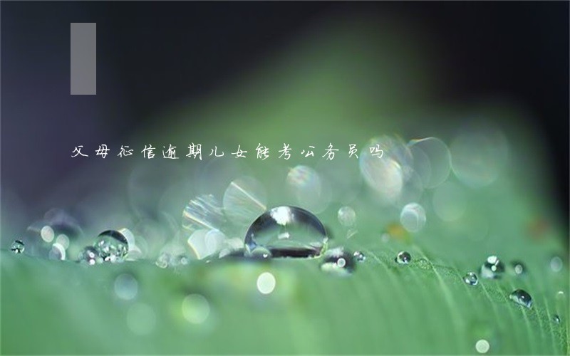 父母征信逾期儿女能考公务员吗 父母征信逾期儿女能考公务员吗