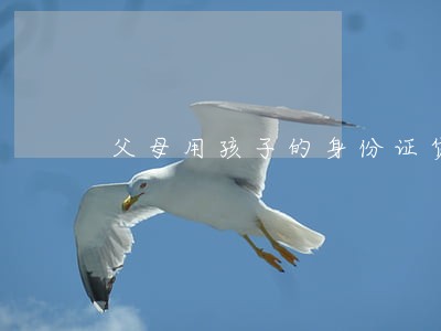 父母用孩子的身份证贷款逾期 父母用孩子的身份证贷款逾期