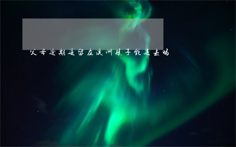 父母逾期逗留在澳洲孩子能过去吗 父母逾期逗留在澳洲孩子能过去吗