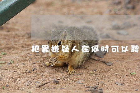犯罪嫌疑人在何时可以聘请律师