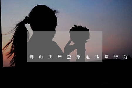 狮山正严查摩电违法行为 狮山正严查摩电违法行为