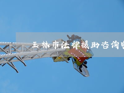 玉林市法律援助咨询电话 玉林市法律援助咨询电话