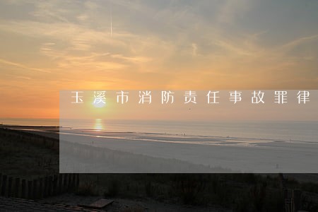 玉溪市消防责任事故罪律师 玉溪市消防责任事故罪律师