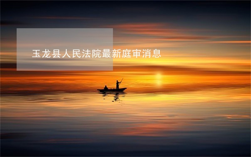 玉龙县人民法院最新庭审消息
