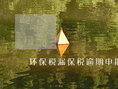 环保税漏保税逾期申报怎么办 环保税漏保税逾期申报怎么办