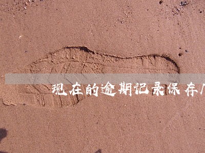 现在的逾期记录保存几年 现在的逾期记录保存几年