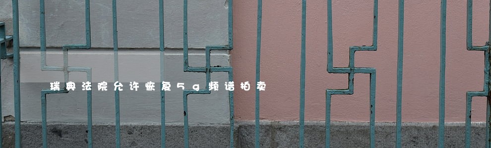 瑞典法院允许恢复5g频谱拍卖 瑞典法院允许恢复5g频谱拍卖