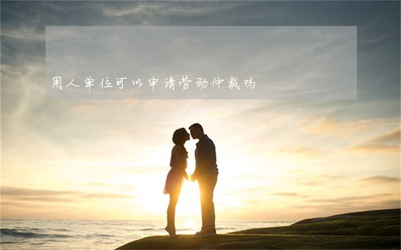 用人单位可以申请劳动仲裁吗