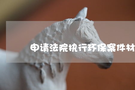 申请法院执行环保案件材料 申请法院执行环保案件材料