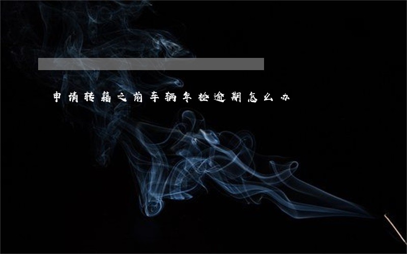 申请转籍之前车辆年检逾期怎么办 申请转籍之前车辆年检逾期怎么办