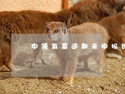 申领发票逾期未申报的情况 申领发票逾期未申报的情况