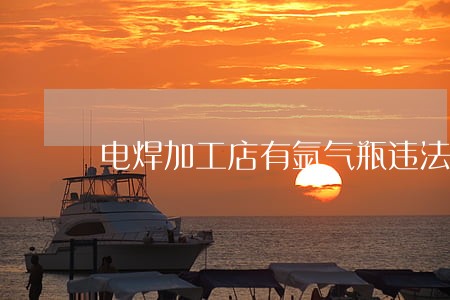 电焊加工店有氩气瓶违法吗 电焊加工店有氩气瓶违法吗
