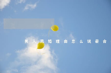 男人离婚理由怎么说最合适 男人离婚理由怎么说最合适