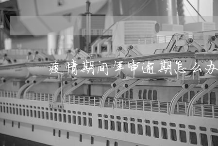 疫情期间年审逾期怎么办 疫情期间年审逾期怎么办