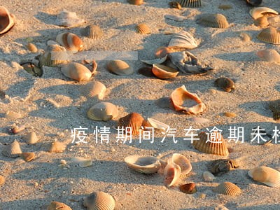 疫情期间汽车逾期未检怎么处理 疫情期间汽车逾期未检怎么处理