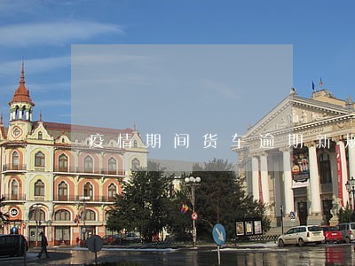 疫情期间货车逾期新规定 疫情期间货车逾期新规定