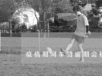 疫情期间车贷逾期会被收车吗 疫情期间车贷逾期会被收车吗